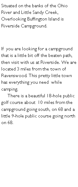 Text Box: Situated on the banks of the Ohio River and Little Sandy Creek, Overlooking Buffington Island is  Riverside Campground.If  you are looking for a campground that is a little bit off the beaten path,  then visit with us at Riverside. We are located 3 miles from the town of Ravenswood. This pretty little town has everything you need  while camping.       There is a beautiful 18-hole public golf course about  10 miles from the campground going south, on 68 and a little 9-hole public course going north on 68.